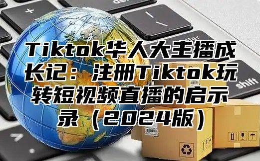 Tiktok华人大主播成长记：注册Tiktok玩转短视频直播的启示录（2024版）