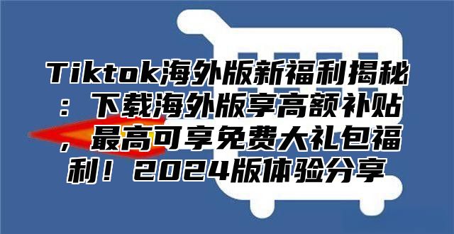 Tiktok海外版新福利揭秘：下载海外版享高额补贴，最高可享免费大礼包福利！2024版体验分享