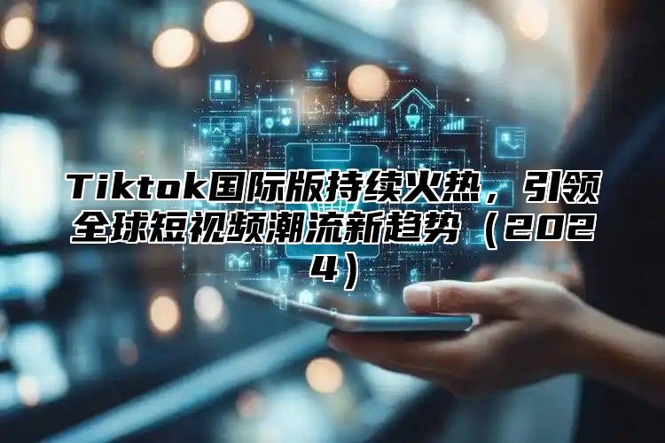 Tiktok国际版持续火热，引领全球短视频潮流新趋势（2024）