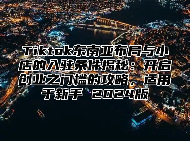 Tiktok东南亚布局与小店的入驻条件揭秘：开启创业之门槛的攻略，适用于新手 2024版