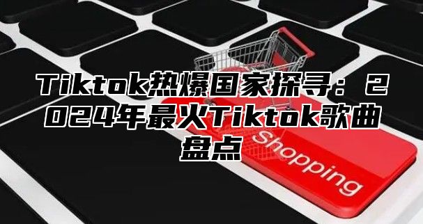 Tiktok热爆国家探寻：2024年最火Tiktok歌曲盘点