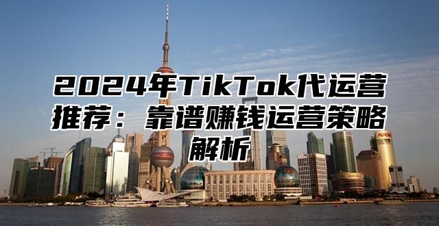 2024年TikTok代运营推荐：靠谱赚钱运营策略解析