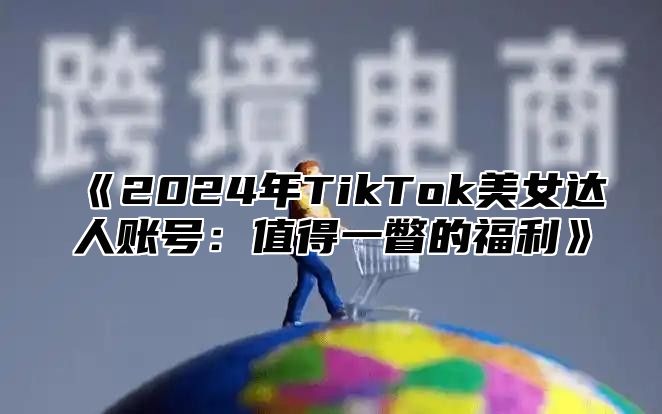 《2024年TikTok美女达人账号：值得一瞥的福利》