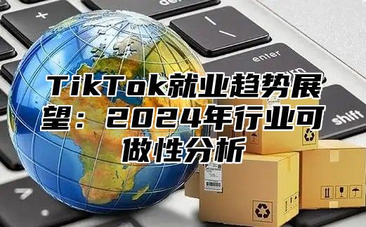 TikTok就业趋势展望：2024年行业可做性分析