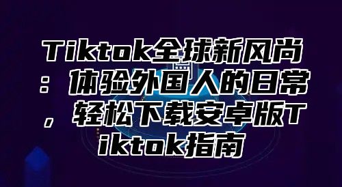 Tiktok全球新风尚：体验外国人的日常，轻松下载安卓版Tiktok指南