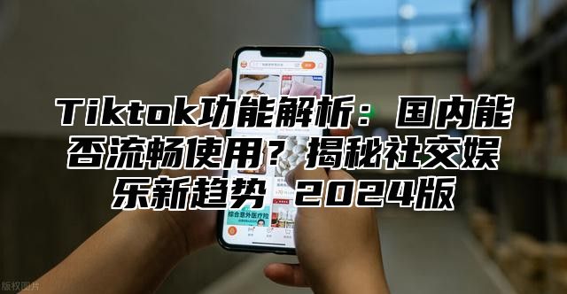 Tiktok功能解析：国内能否流畅使用？揭秘社交娱乐新趋势 2024版