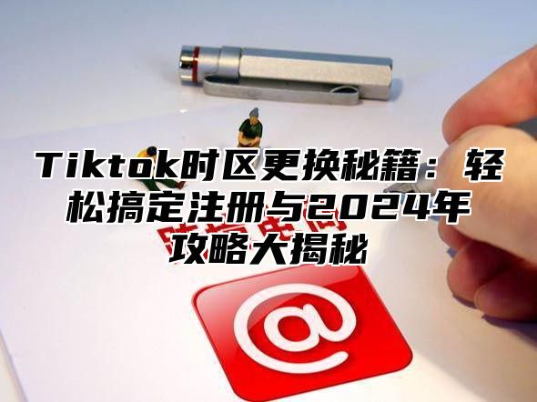 Tiktok时区更换秘籍：轻松搞定注册与2024年攻略大揭秘