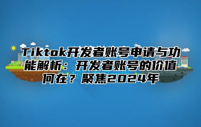 Tiktok开发者账号申请与功能解析：开发者账号的价值何在？聚焦2024年