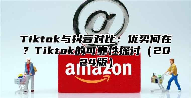 Tiktok与抖音对比：优势何在？Tiktok的可靠性探讨（2024版）