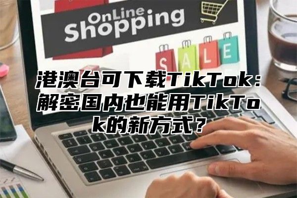 港澳台可下载TikTok：解密国内也能用TikTok的新方式？