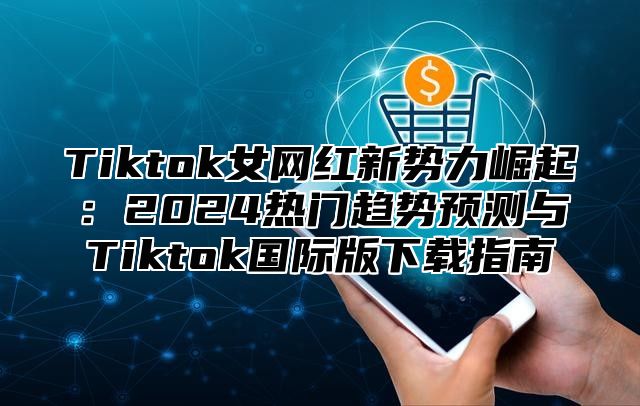 Tiktok女网红新势力崛起：2024热门趋势预测与Tiktok国际版下载指南