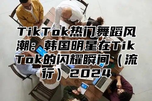 TikTok热门舞蹈风潮：韩国明星在TikTok的闪耀瞬间（流行）2024