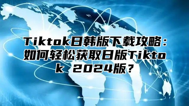 Tiktok日韩版下载攻略：如何轻松获取日版Tiktok 2024版？