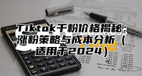 Tiktok千粉价格揭秘：涨粉策略与成本分析（适用于2024）