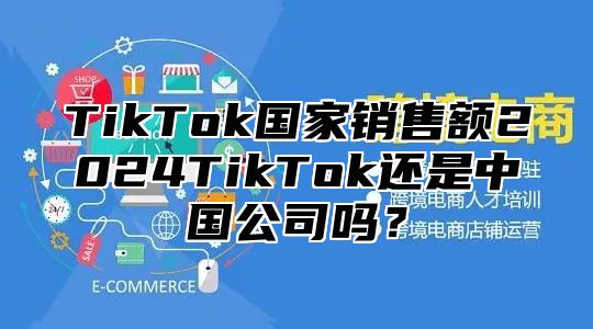 TikTok国家销售额2024TikTok还是中国公司吗？