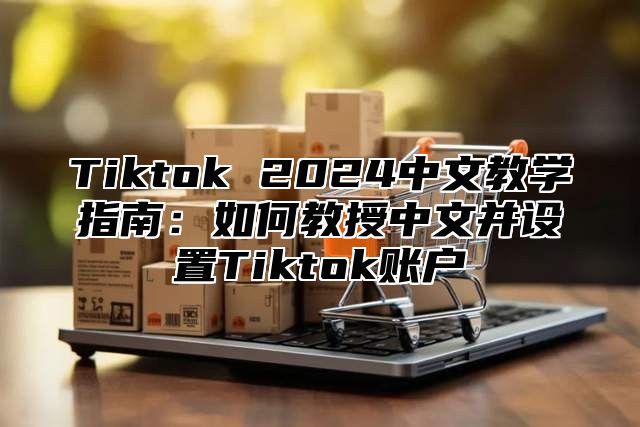 Tiktok 2024中文教学指南：如何教授中文并设置Tiktok账户