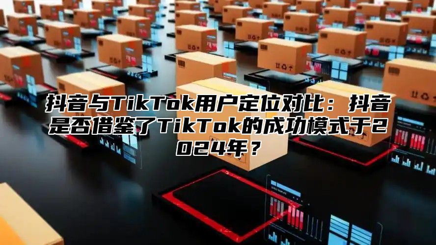 抖音与TikTok用户定位对比：抖音是否借鉴了TikTok的成功模式于2024年？