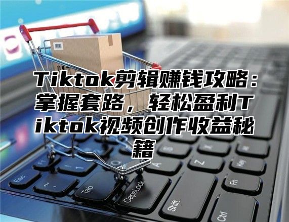 Tiktok剪辑赚钱攻略：掌握套路，轻松盈利Tiktok视频创作收益秘籍