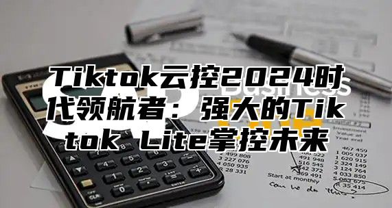 Tiktok云控2024时代领航者：强大的Tiktok Lite掌控未来