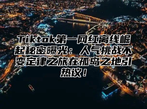 Tiktok第一网红离线崛起秘密曝光：人气挑战不变定律之旅在孤岛之地引热议！