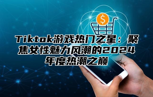 Tiktok游戏热门之星：聚焦女性魅力风潮的2024年度热潮之巅