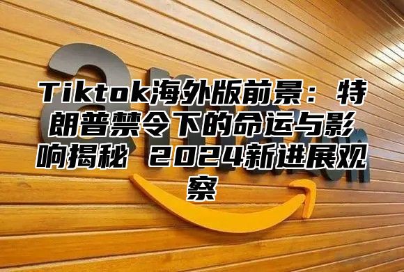 Tiktok海外版前景：特朗普禁令下的命运与影响揭秘 2024新进展观察