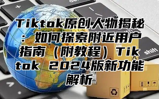 Tiktok原创人物揭秘：如何探索附近用户指南（附教程）Tiktok 2024版新功能解析