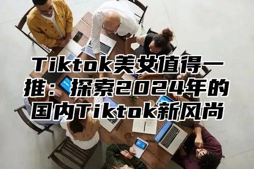 Tiktok美女值得一推：探索2024年的国内Tiktok新风尚