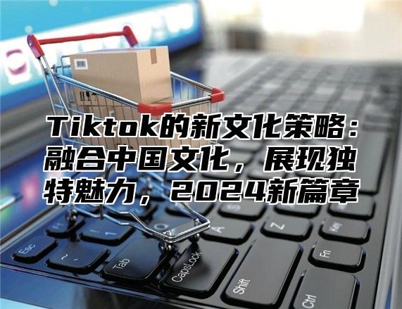 Tiktok的新文化策略：融合中国文化，展现独特魅力，2024新篇章