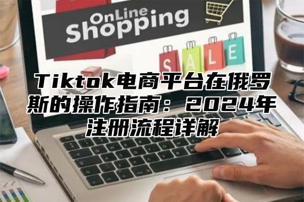 Tiktok电商平台在俄罗斯的操作指南：2024年注册流程详解