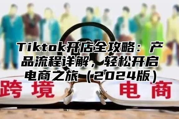 Tiktok开店全攻略：产品流程详解，轻松开启电商之旅（2024版）