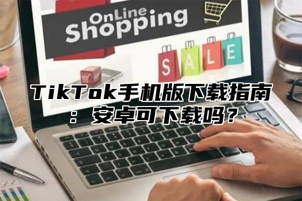 TikTok手机版下载指南：安卓可下载吗？