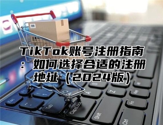 TikTok账号注册指南：如何选择合适的注册地址（2024版）