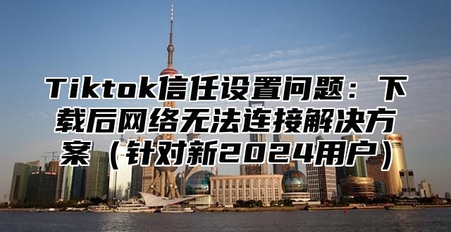 Tiktok信任设置问题：下载后网络无法连接解决方案（针对新2024用户）