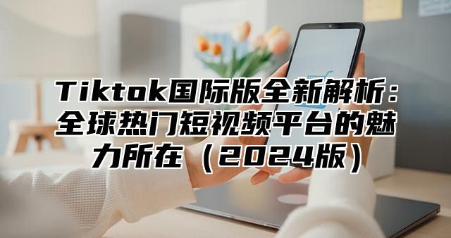 Tiktok国际版全新解析：全球热门短视频平台的魅力所在（2024版）