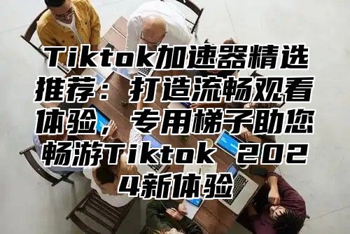 Tiktok加速器精选推荐：打造流畅观看体验，专用梯子助您畅游Tiktok 2024新体验