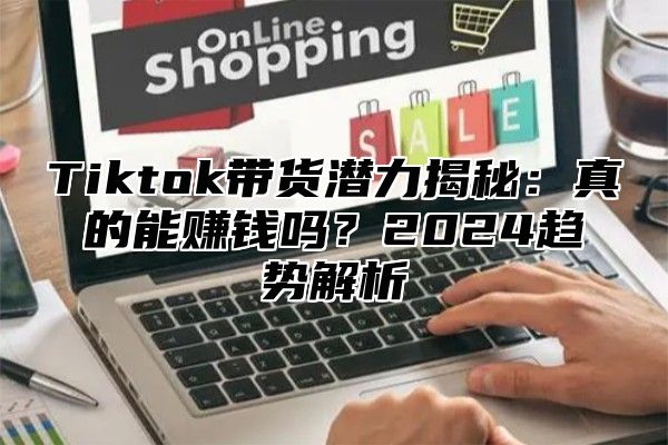 Tiktok带货潜力揭秘：真的能赚钱吗？2024趋势解析