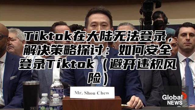 Tiktok在大陆无法登录，解决策略探讨：如何安全登录Tiktok（避开违规风险）