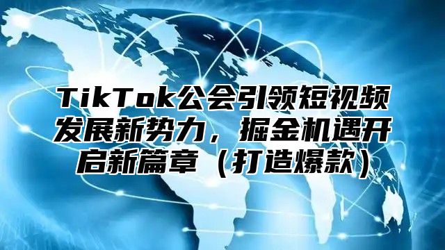 TikTok公会引领短视频发展新势力，掘金机遇开启新篇章（打造爆款）