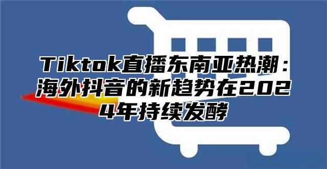 Tiktok直播东南亚热潮：海外抖音的新趋势在2024年持续发酵