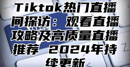 Tiktok热门直播间探访：观看直播攻略及高质量直播推荐 2024年持续更新