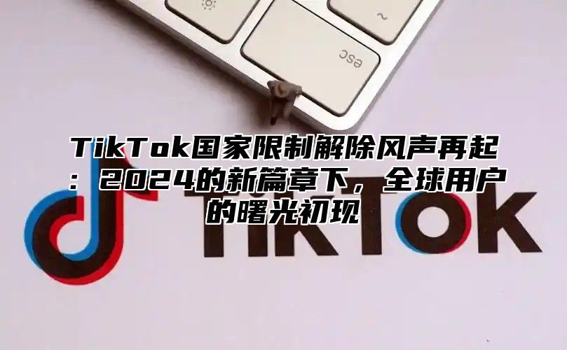 TikTok国家限制解除风声再起：2024的新篇章下，全球用户的曙光初现