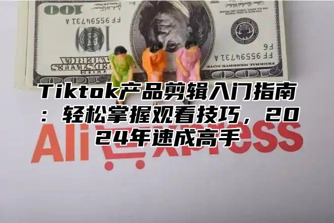 Tiktok产品剪辑入门指南：轻松掌握观看技巧，2024年速成高手