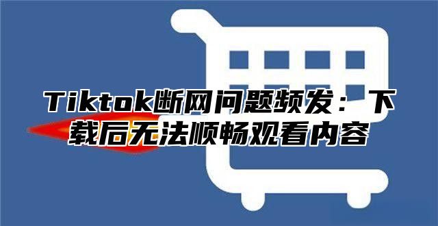 Tiktok断网问题频发：下载后无法顺畅观看内容