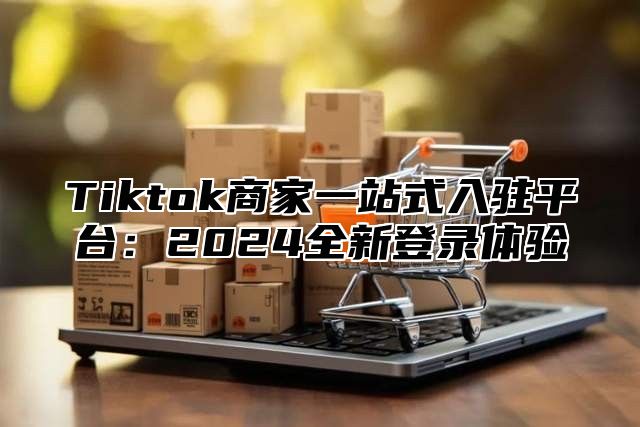 Tiktok商家一站式入驻平台：2024全新登录体验