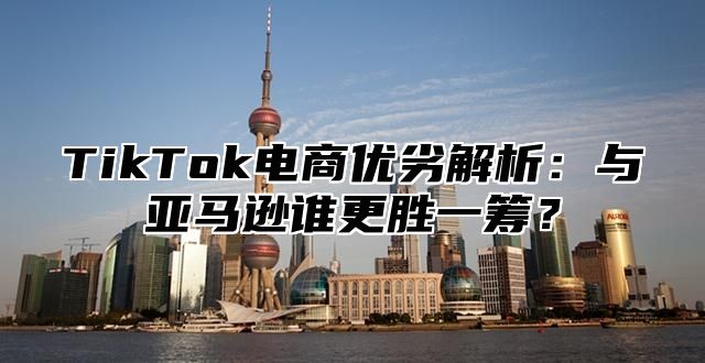 TikTok电商优劣解析：与亚马逊谁更胜一筹？