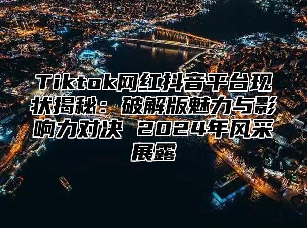 Tiktok网红抖音平台现状揭秘：破解版魅力与影响力对决 2024年风采展露