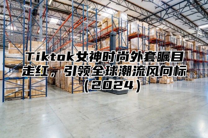 Tiktok女神时尚外套瞩目走红，引领全球潮流风向标（2024）