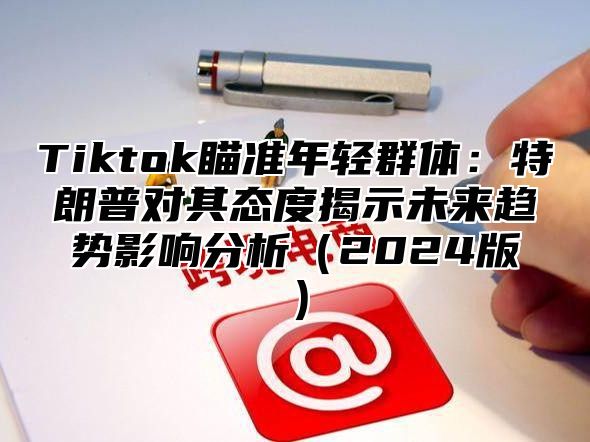 Tiktok瞄准年轻群体：特朗普对其态度揭示未来趋势影响分析（2024版）