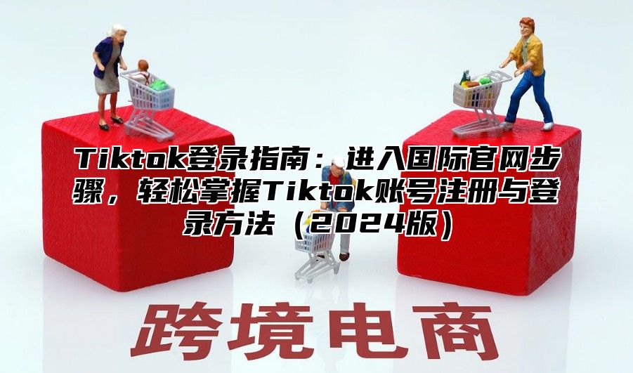 Tiktok登录指南：进入国际官网步骤，轻松掌握Tiktok账号注册与登录方法（2024版）